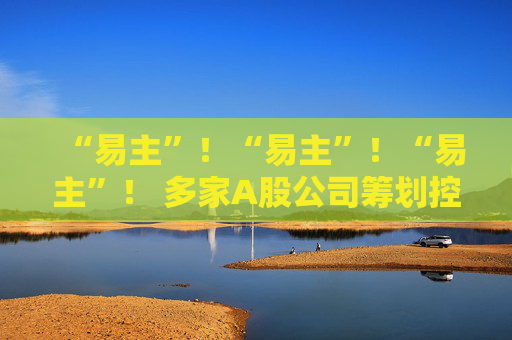 “易主”！“易主”！“易主”！ 多家A股公司筹划控制权变更