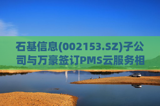 石基信息(002153.SZ)子公司与万豪签订PMS云服务相关协议