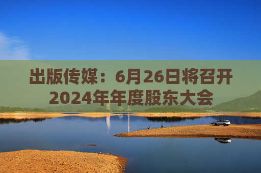 出版传媒:6月26日将召开2024年年度股东大会