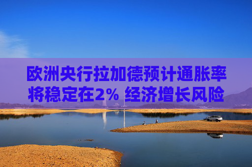 欧洲央行拉加德预计通胀率将稳定在2% 经济增长风险偏向下行