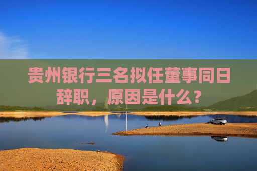 贵州银行三名拟任董事同日辞职,原因是什么?