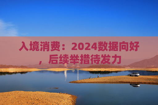 入境消费:2024数据向好,后续举措待发力 第1张 入境消费:2024数据向好,后续举措待发力 第1张