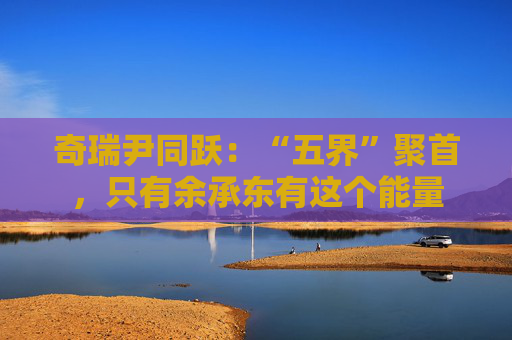 奇瑞尹同跃:“五界”聚首,只有余承东有这个能量