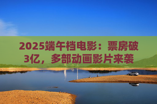 2025端午档电影:票房破3亿,多部动画影片来袭