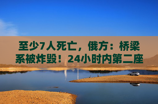至少7人死亡，俄方：桥梁系被炸毁！24小时内第二座，俄罗斯又一桥梁坍塌