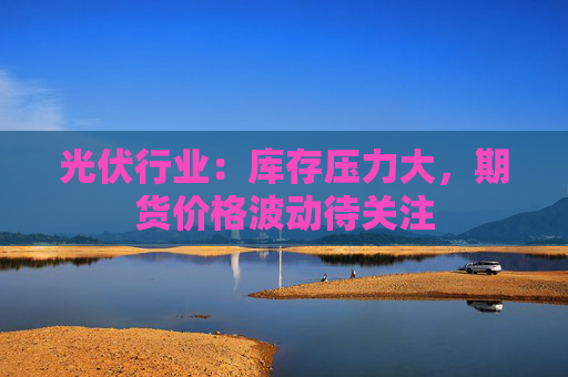 光伏行业:库存压力大,期货价格波动待关注