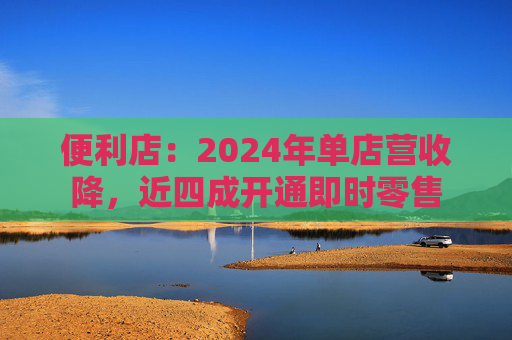 便利店:2024年单店营收降,近四成开通即时零售