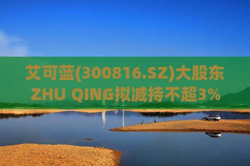艾可蓝(300816.SZ)大股东ZHU QING拟减持不超3%股份
