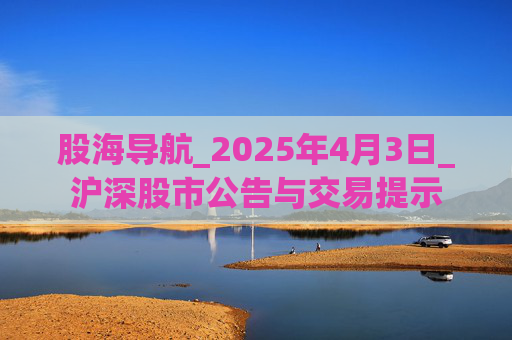 股海导航_2025年4月3日_沪深股市公告与交易提示 第1张 股海导航_2025年4月3日_沪深股市公告与交易提示 第1张