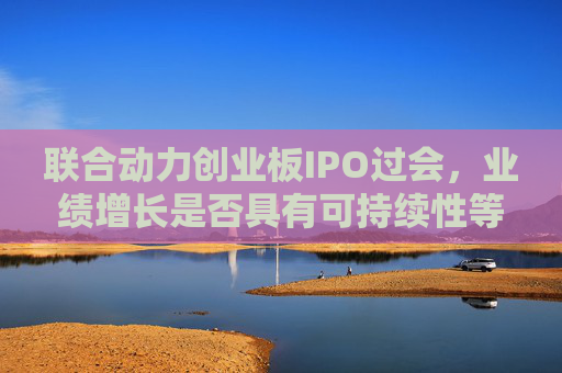 联合动力创业板IPO过会,业绩增长是否具有可持续性等被追问 第1张 联合动力创业板IPO过会,业绩增长是否具有可持续性等被追问 第1张