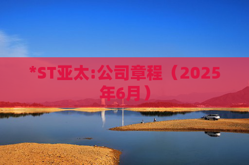 *ST亚太:公司章程（2025年6月）