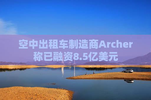 空中出租车制造商Archer称已融资8.5亿美元