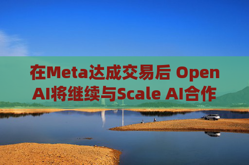 在Meta达成交易后 OpenAI将继续与Scale AI合作