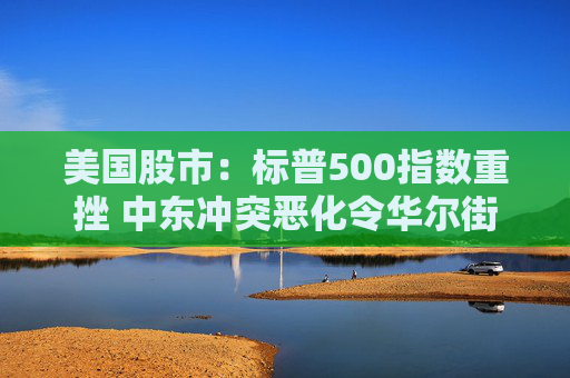 美国股市：标普500指数重挫 中东冲突恶化令华尔街系紧安全带