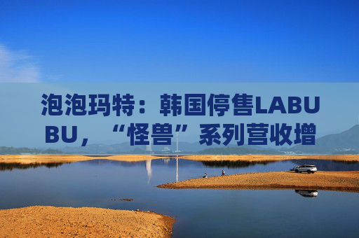 泡泡玛特:韩国停售LABUBU,“怪兽”系列营收增726.6% 第1张 泡泡玛特:韩国停售LABUBU,“怪兽”系列营收增726.6% 第1张