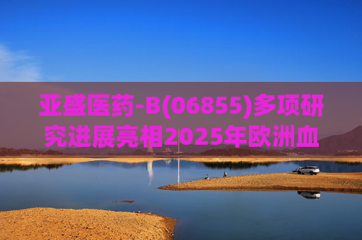 亚盛医药-B(06855)多项研究进展亮相2025年欧洲血液学协会年会(EHA)