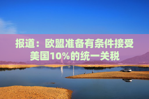 报道：欧盟准备有条件接受美国10%的统一关税