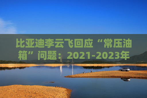 比亚迪李云飞回应“常压油箱”问题：2021-2023年采用的常压油箱方案，符合法规要求