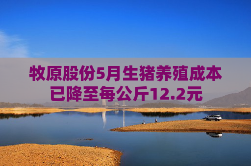 牧原股份5月生猪养殖成本已降至每公斤12.2元