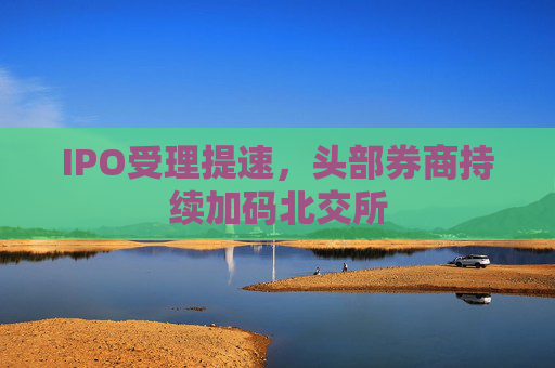 IPO受理提速，头部券商持续加码北交所