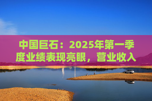 中国巨石：2025年第一季度业绩表现亮眼，营业收入和净利润均实现大幅增长