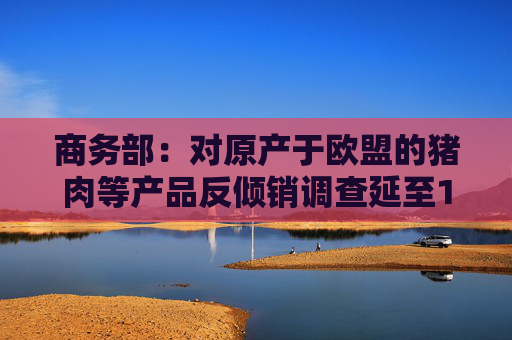商务部:对原产于欧盟的猪肉等产品反倾销调查延至12月16日