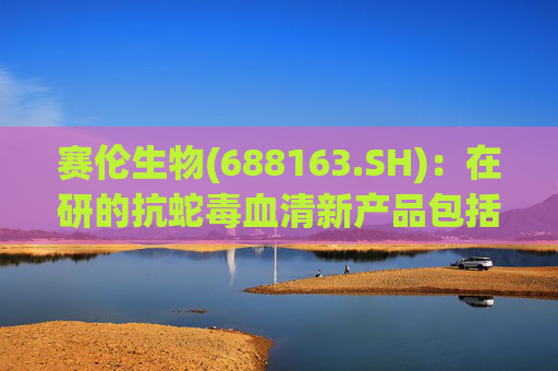 赛伦生物(688163.SH)：在研的抗蛇毒血清新产品包括抗蝰蛇毒血清、抗海蛇毒血清等  第1张