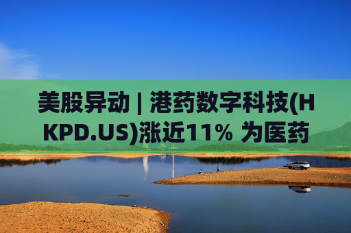 美股异动 | 港药数字科技(HKPD.US)涨近11% 为医药跨境电商供应链综合服务商