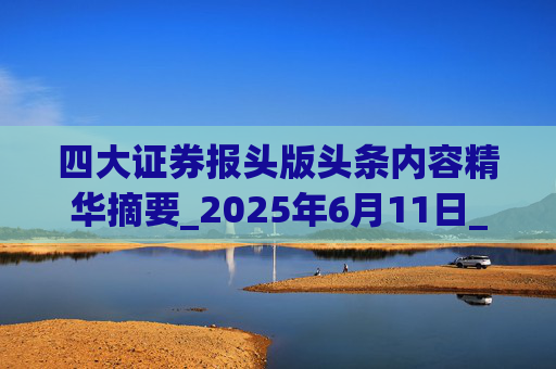 四大证券报头版头条内容精华摘要_2025年6月11日_财经新闻
