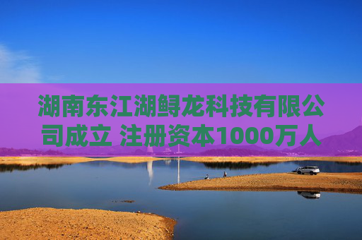 湖南东江湖鲟龙科技有限公司成立 注册资本1000万人民币