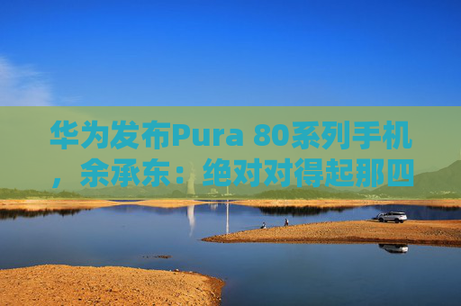 华为发布Pura 80系列手机,余承东:绝对对得起那四个字