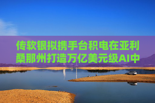 传软银拟携手台积电在亚利桑那州打造万亿美元级AI中心