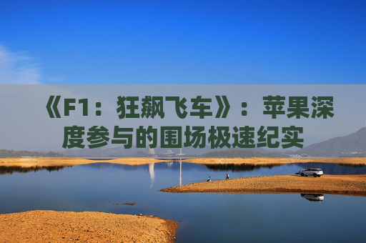 《F1:狂飙飞车》:苹果深度参与的围场极速纪实