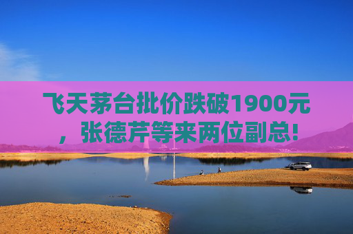 飞天茅台批价跌破1900元，张德芹等来两位副总!