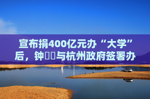 宣布捐400亿元办“大学”后,钟睒睒与杭州政府签署办学协议