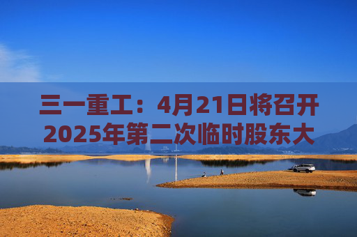 三一重工：4月21日将召开2025年第二次临时股东大会