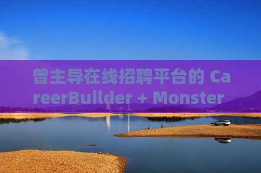 曾主导在线招聘平台的 CareerBuilder + Monster 申请破产