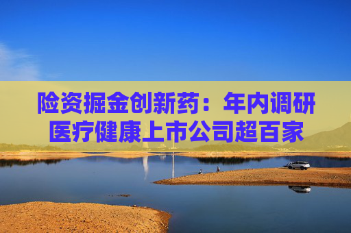 险资掘金创新药：年内调研医疗健康上市公司超百家  第1张