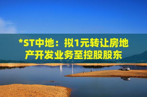 *ST中地：拟1元转让房地产开发业务至控股股东  第1张