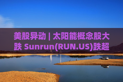美股异动 | 太阳能概念股大跌 Sunrun(RUN.US)跌超43%