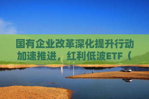国有企业改革深化提升行动加速推进,红利低波ETF(512890)助力把握高分红国企配置机遇