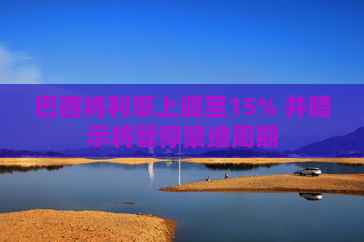 巴西将利率上调至15% 并暗示将暂停紧缩周期  第1张