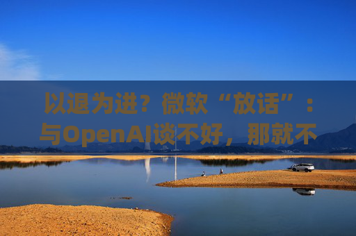 以退为进?微软“放话”:与OpenAI谈不好,那就不谈了