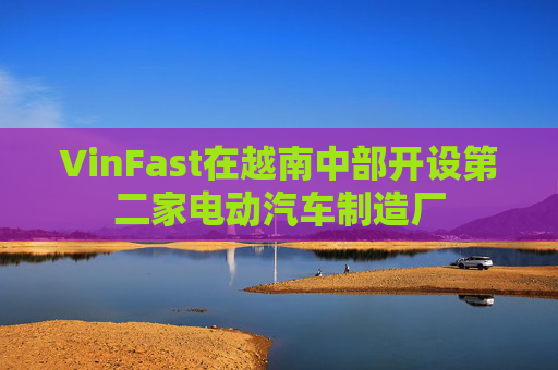 VinFast在越南中部开设第二家电动汽车制造厂