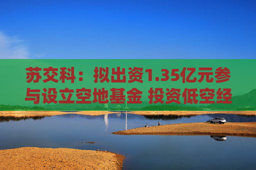 苏交科：拟出资1.35亿元参与设立空地基金 投资低空经济产业链等  第1张