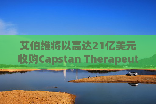 艾伯维将以高达21亿美元收购Capstan Therapeutics