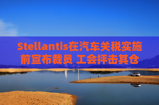 Stellantis在汽车关税实施前宣布裁员 工会抨击其仓促决策