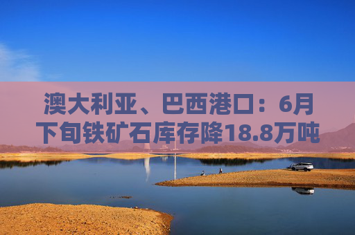 澳大利亚、巴西港口:6月下旬铁矿石库存降18.8万吨