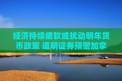 经济持续疲软或扰动明年货币政策 道明证券预警加拿大陷技术衰退风险