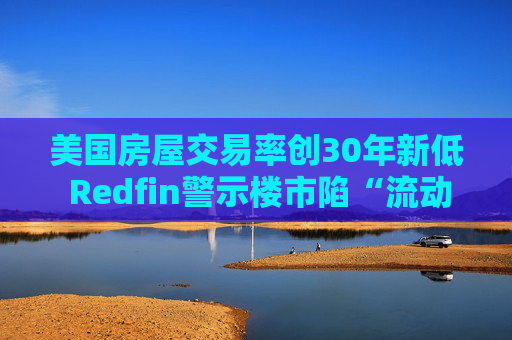 美国房屋交易率创30年新低 Redfin警示楼市陷“流动性陷阱”